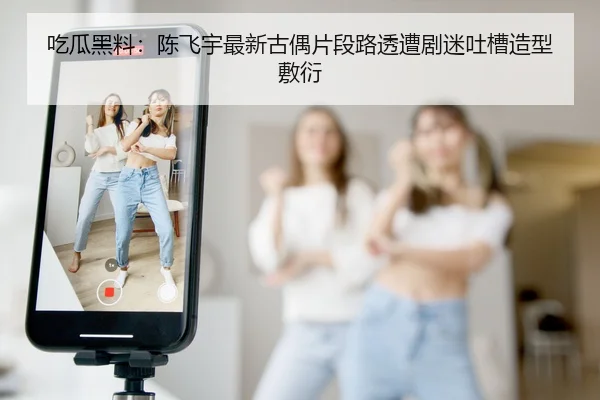 吃瓜黑料：陈飞宇最新古偶片段路透遭剧迷吐槽造型敷衍